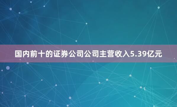 国内前十的证券公司公司主营收入5.39亿元
