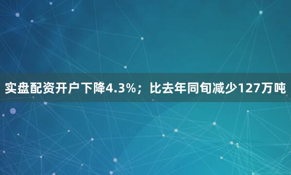 实盘配资开户下降4.3%；比去年同旬减少127万吨