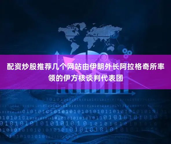 配资炒股推荐几个网站由伊朗外长阿拉格奇所率领的伊方核谈判代表团